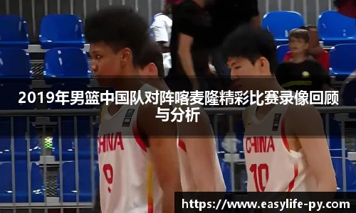 2019年男篮中国队对阵喀麦隆精彩比赛录像回顾与分析