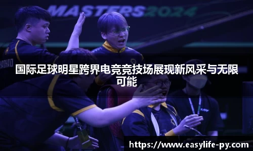 国际足球明星跨界电竞竞技场展现新风采与无限可能